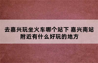 去嘉兴玩坐火车哪个站下 嘉兴南站附近有什么好玩的地方